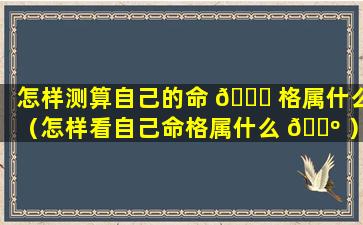 怎样测算自己的命 🐞 格属什么（怎样看自己命格属什么 🐺 ）